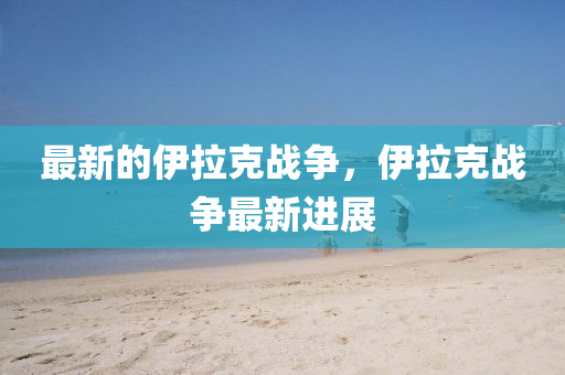 最新的伊拉克戰(zhàn)爭，伊拉山東水清源環(huán)?？萍加邢薰究藨?zhàn)爭最新進展