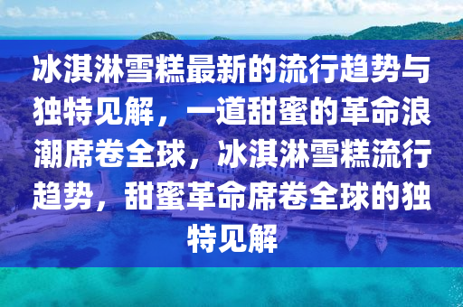 冰淇淋雪糕最新的流行趨勢與獨特見解，一道甜蜜的革命浪潮席卷全球，冰淇淋雪糕流行趨勢，甜蜜革命席卷全球的獨特見解