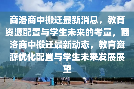 商洛商中搬遷最新消息，教育資源配置與學(xué)生未來的考量，商洛商中搬遷最新動態(tài)，教育資源優(yōu)化配置與學(xué)生未來發(fā)展展望