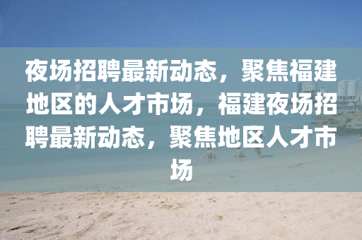 夜場(chǎng)招聘最新動(dòng)態(tài)，聚焦福建地區(qū)的人才市場(chǎng)，福建夜場(chǎng)招聘最新動(dòng)態(tài)，聚焦地區(qū)人才市場(chǎng)