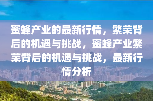 蜜蜂產(chǎn)業(yè)的最新行情，繁榮背后的機遇與挑戰(zhàn)，蜜蜂產(chǎn)業(yè)繁榮背后的機遇與挑戰(zhàn)，最新行情分析山東水清源環(huán)?？萍加邢薰? class=