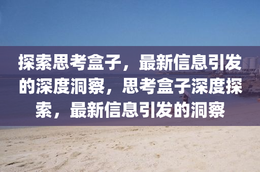 探索思考盒子，最新信息引發(fā)的深度洞察，思考盒子深度探索，最新信息引發(fā)的洞察