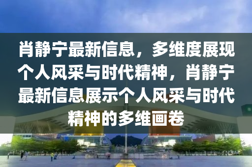 肖靜寧最新信息，多維度展現(xiàn)個(gè)人風(fēng)山東水清源環(huán)保科技有限公司采與時(shí)代精神，肖靜寧最新信息展示個(gè)人風(fēng)采與時(shí)代精神的多維畫卷